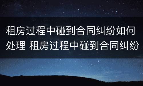 租房过程中碰到合同纠纷如何处理 租房过程中碰到合同纠纷如何处理呢