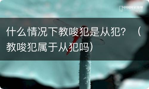 什么情况下教唆犯是从犯？（教唆犯属于从犯吗）