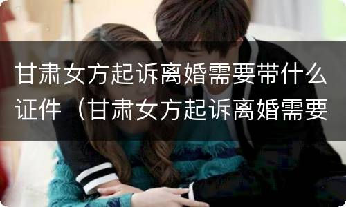 甘肃女方起诉离婚需要带什么证件（甘肃女方起诉离婚需要带什么证件材料）