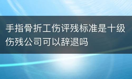 手指骨折工伤评残标准是十级伤残公司可以辞退吗