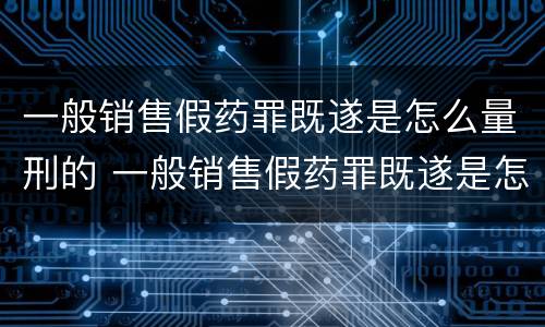 一般销售假药罪既遂是怎么量刑的 一般销售假药罪既遂是怎么量刑的标准