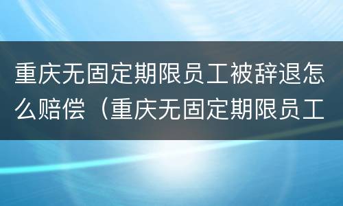 重庆无固定期限员工被辞退怎么赔偿（重庆无固定期限员工被辞退怎么赔偿的）