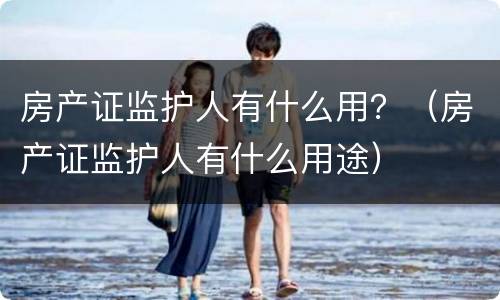 房产证监护人有什么用？（房产证监护人有什么用途）