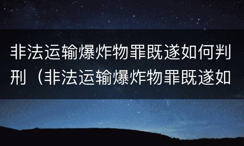 非法运输爆炸物罪既遂如何判刑（非法运输爆炸物罪既遂如何判刑呢）