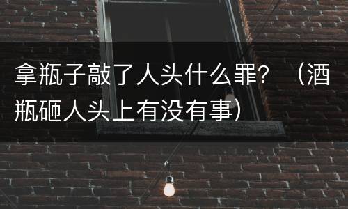 拿瓶子敲了人头什么罪？（酒瓶砸人头上有没有事）