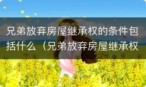 兄弟放弃房屋继承权的条件包括什么（兄弟放弃房屋继承权的条件包括什么内容）