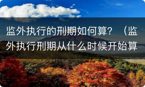 监外执行的刑期如何算？（监外执行刑期从什么时候开始算）