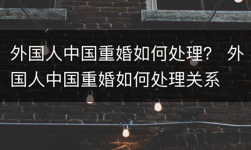 外国人中国重婚如何处理？ 外国人中国重婚如何处理关系