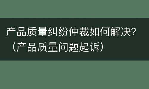 产品质量纠纷仲裁如何解决？（产品质量问题起诉）