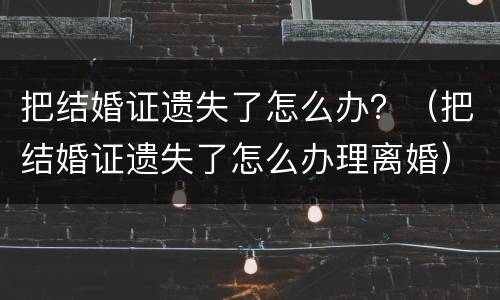 把结婚证遗失了怎么办？（把结婚证遗失了怎么办理离婚）