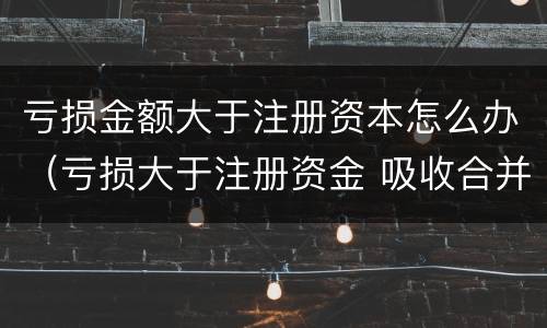亏损金额大于注册资本怎么办（亏损大于注册资金 吸收合并）
