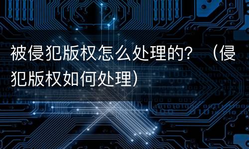 被侵犯版权怎么处理的？（侵犯版权如何处理）