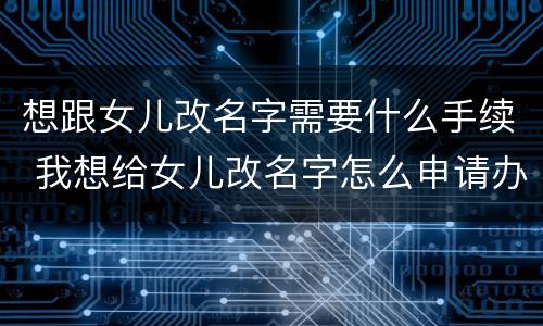 想跟女儿改名字需要什么手续 我想给女儿改名字怎么申请办理