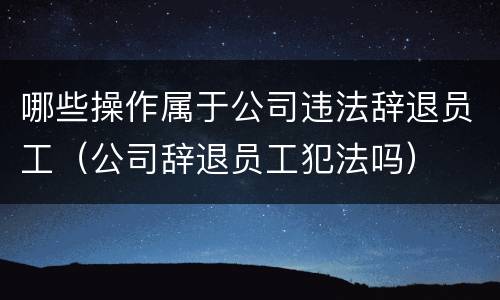 哪些操作属于公司违法辞退员工（公司辞退员工犯法吗）
