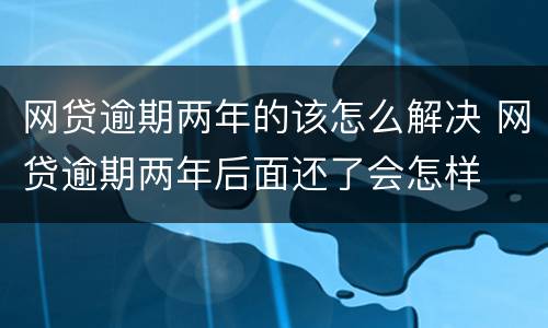 网贷逾期两年的该怎么解决 网贷逾期两年后面还了会怎样