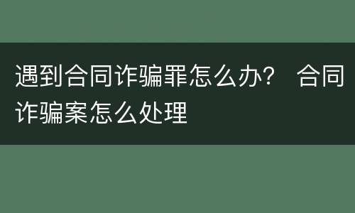 遇到合同诈骗罪怎么办？ 合同诈骗案怎么处理
