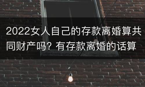 2022女人自己的存款离婚算共同财产吗? 有存款离婚的话算共同财产吗
