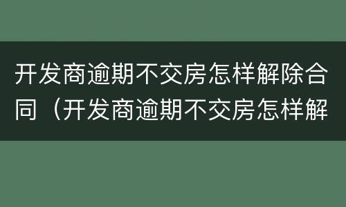 开发商逾期不交房怎样解除合同（开发商逾期不交房怎样解除合同呢）