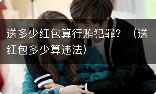 送多少红包算行贿犯罪？（送红包多少算违法）