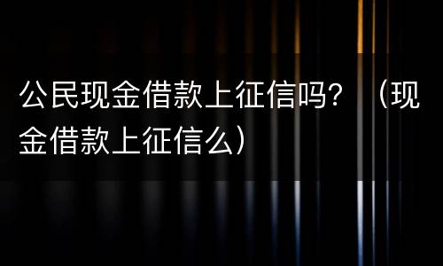 公民现金借款上征信吗？（现金借款上征信么）