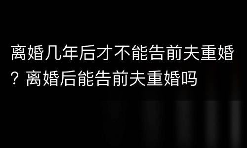 离婚几年后才不能告前夫重婚? 离婚后能告前夫重婚吗