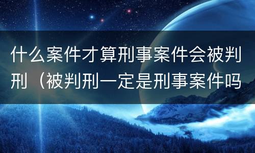 什么案件才算刑事案件会被判刑（被判刑一定是刑事案件吗）