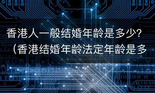 香港人一般结婚年龄是多少？（香港结婚年龄法定年龄是多少）