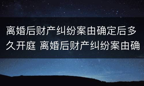 离婚后财产纠纷案由确定后多久开庭 离婚后财产纠纷案由确定后多久开庭呢