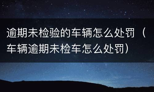 逾期未检验的车辆怎么处罚（车辆逾期未检车怎么处罚）