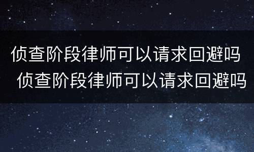 侦查阶段律师可以请求回避吗 侦查阶段律师可以请求回避吗知乎