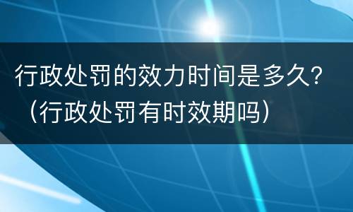 行政处罚的效力时间是多久？（行政处罚有时效期吗）