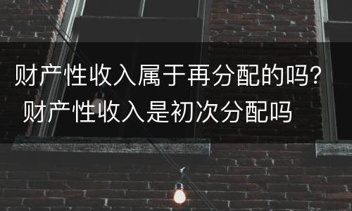 财产性收入属于再分配的吗？ 财产性收入是初次分配吗