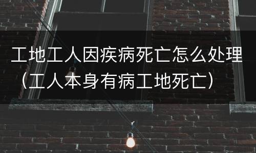 工地工人因疾病死亡怎么处理（工人本身有病工地死亡）