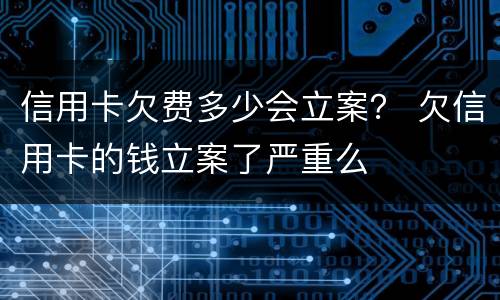 信用卡欠费多少会立案？ 欠信用卡的钱立案了严重么