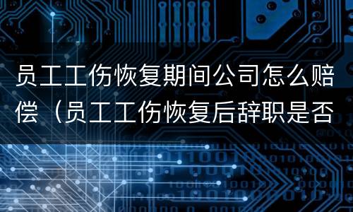 员工工伤恢复期间公司怎么赔偿（员工工伤恢复后辞职是否需要赔偿）