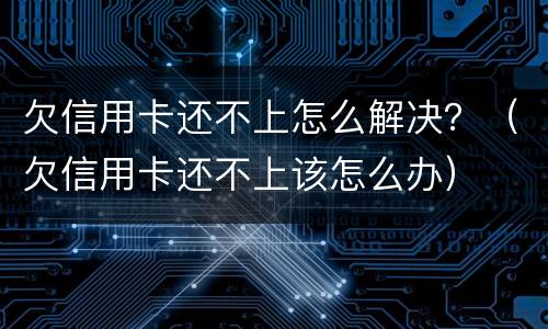 欠信用卡还不上怎么解决？（欠信用卡还不上该怎么办）