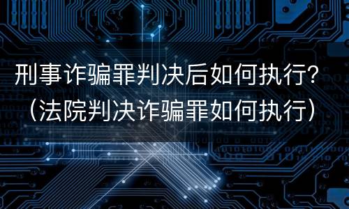 刑事诈骗罪判决后如何执行？（法院判决诈骗罪如何执行）