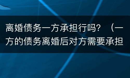 离婚债务一方承担行吗？（一方的债务离婚后对方需要承担吗）