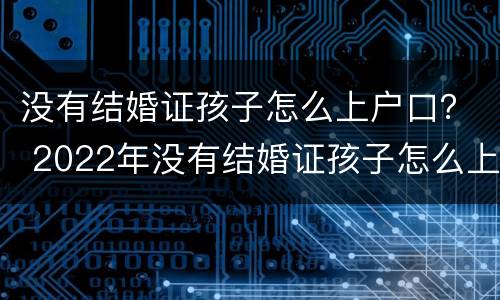 没有结婚证孩子怎么上户口？ 2022年没有结婚证孩子怎么上户口