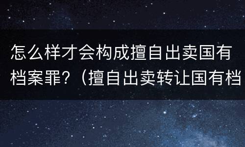 怎么样才会构成擅自出卖国有档案罪?（擅自出卖转让国有档案罪）