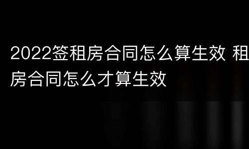 2022签租房合同怎么算生效 租房合同怎么才算生效