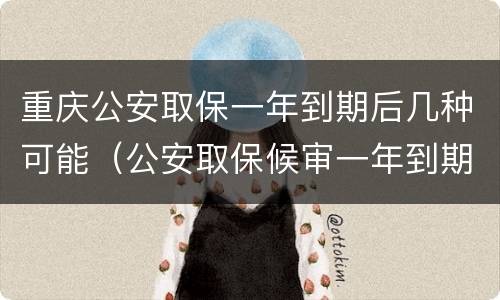 重庆公安取保一年到期后几种可能（公安取保候审一年到期后怎么办）