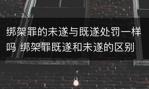 绑架罪的未遂与既遂处罚一样吗 绑架罪既遂和未遂的区别