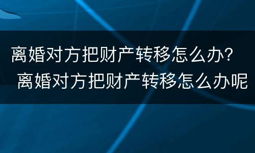 离婚对方把财产转移怎么办？ 离婚对方把财产转移怎么办呢