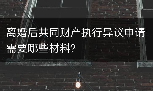 离婚后共同财产执行异议申请需要哪些材料？