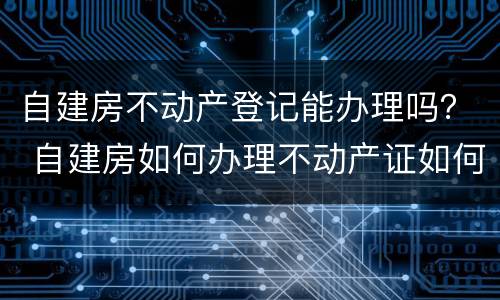 自建房不动产登记能办理吗？ 自建房如何办理不动产证如何办理