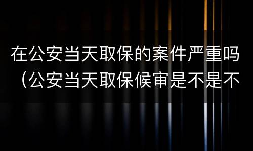 在公安当天取保的案件严重吗（公安当天取保候审是不是不严重）