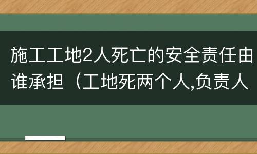 施工工地2人死亡的安全责任由谁承担（工地死两个人,负责人要负法律责任吗）