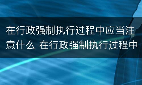 在行政强制执行过程中应当注意什么 在行政强制执行过程中应当注意什么问题