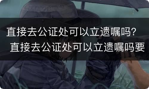 直接去公证处可以立遗嘱吗？ 直接去公证处可以立遗嘱吗要多少钱